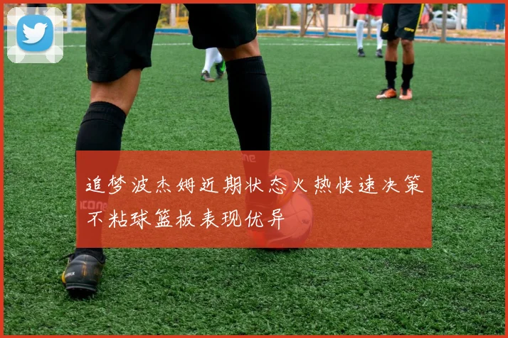 追梦波杰姆近期状态火热快速决策不粘球篮板表现优异