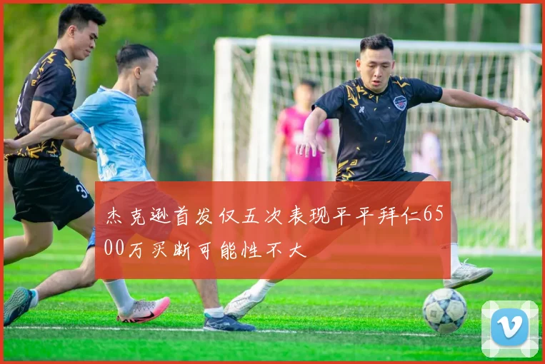 杰克逊首发仅五次表现平平拜仁6500万买断可能性不大