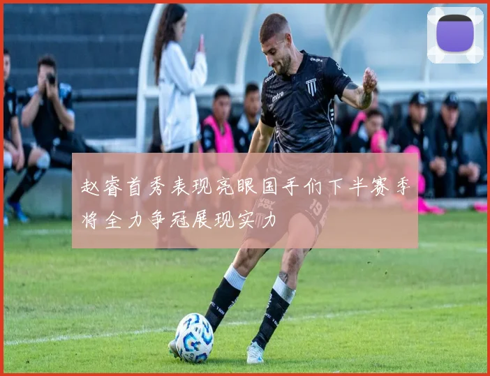 赵睿首秀表现亮眼国手们下半赛季将全力争冠展现实力