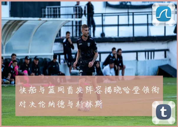 快船与篮网首发阵容揭晓哈登领衔对决伦纳德与科林斯