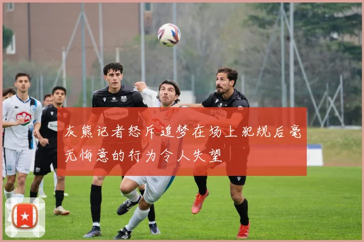 灰熊记者怒斥追梦在场上犯规后毫无悔意的行为令人失望