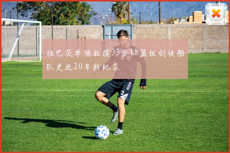 祖巴茨单场狂揽33分18篮板创快船队史近20年新纪录