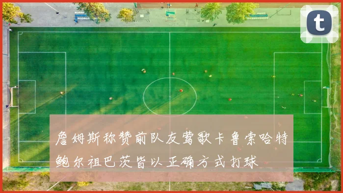 詹姆斯称赞前队友莺歌卡鲁索哈特鲍尔祖巴茨皆以正确方式打球