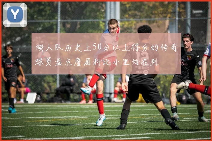 湖人队历史上50分以上得分的传奇球员盘点詹眉科比小里均在列