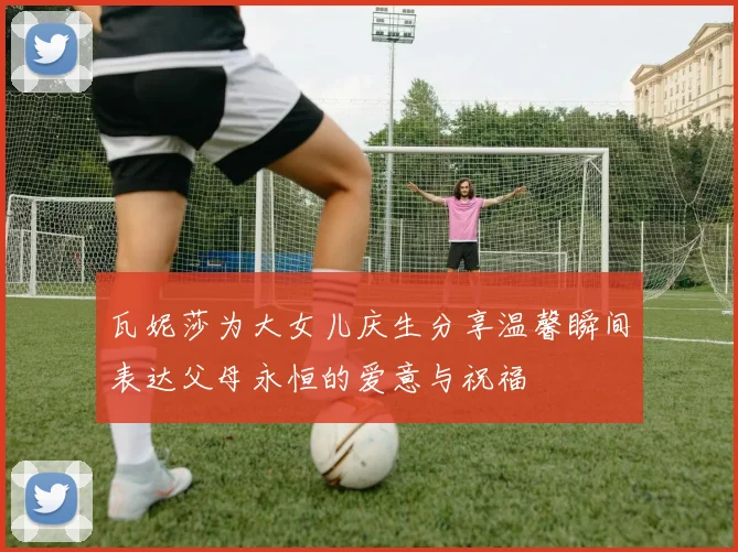 瓦妮莎为大女儿庆生分享温馨瞬间表达父母永恒的爱意与祝福