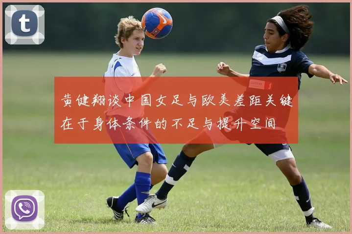 黄健翔谈中国女足与欧美差距关键在于身体条件的不足与提升空间