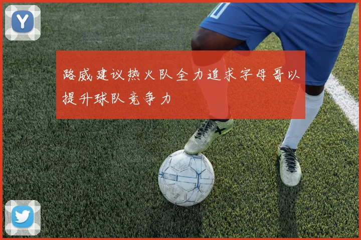 路威建议热火队全力追求字母哥以提升球队竞争力