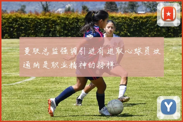 曼联总监强调引进有进取心球员坎通纳是职业精神的榜样