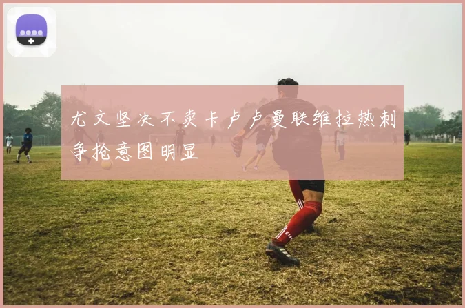 尤文坚决不卖卡卢卢曼联维拉热刺争抢意图明显