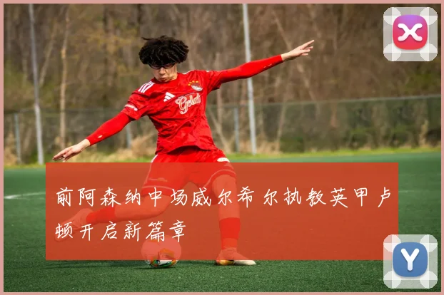 前阿森纳中场威尔希尔执教英甲卢顿开启新篇章