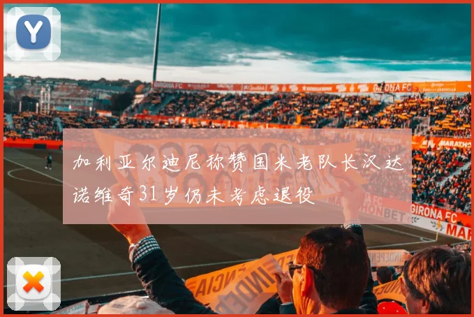 加利亚尔迪尼称赞国米老队长汉达诺维奇31岁仍未考虑退役