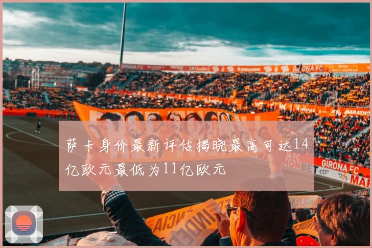 萨卡身价最新评估揭晓最高可达14亿欧元最低为11亿欧元