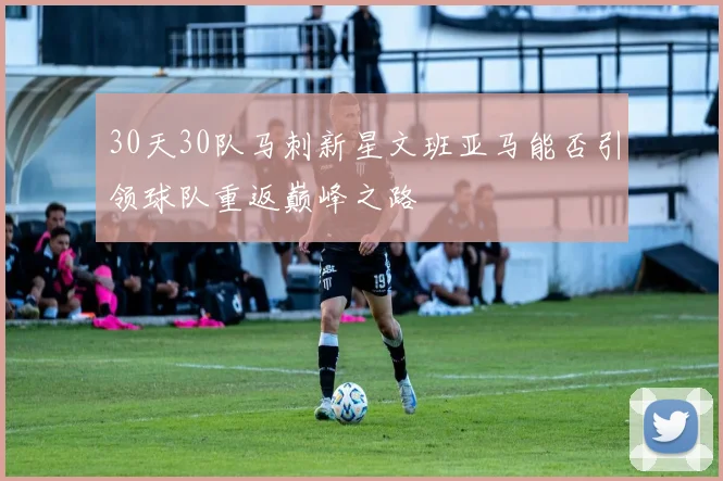 30天30队马刺新星文班亚马能否引领球队重返巅峰之路