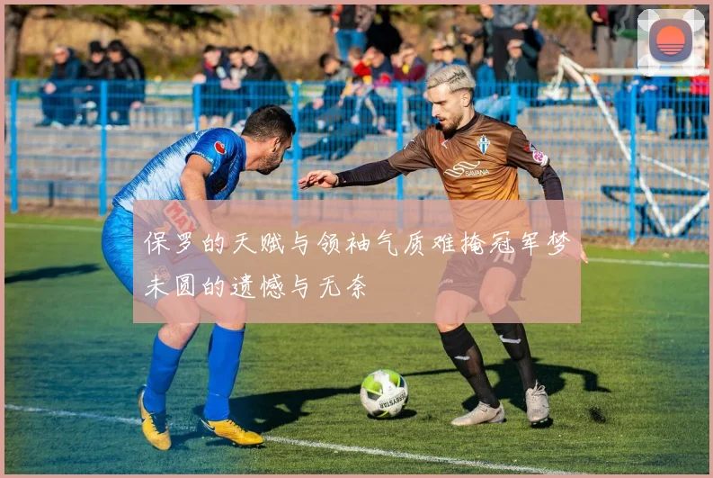 保罗的天赋与领袖气质难掩冠军梦未圆的遗憾与无奈
