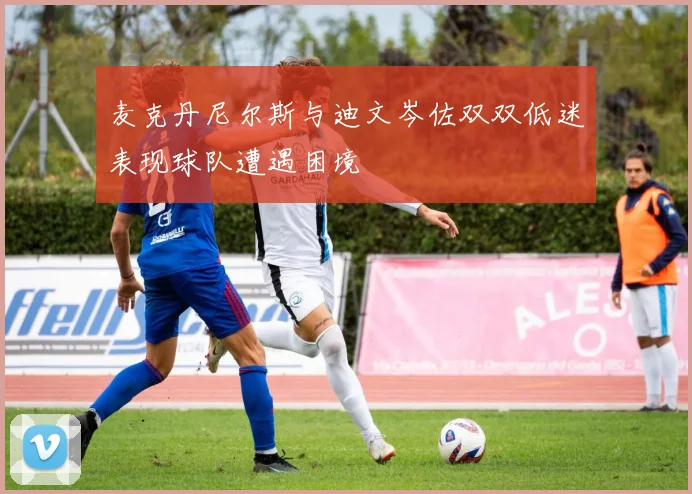 麦克丹尼尔斯与迪文岑佐双双低迷表现球队遭遇困境