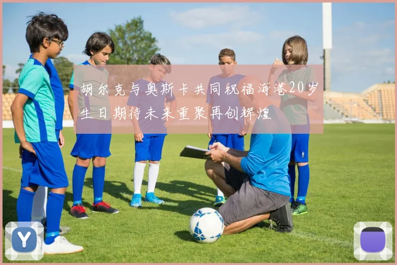 胡尔克与奥斯卡共同祝福海港20岁生日期待未来重聚再创辉煌
