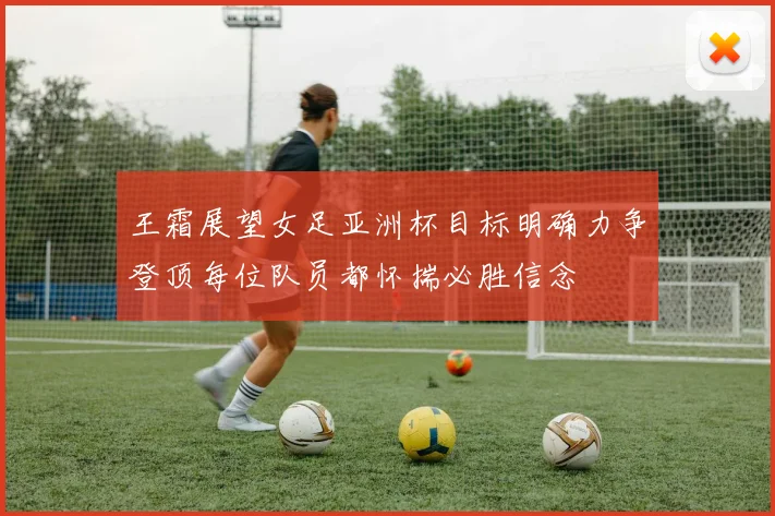 王霜展望女足亚洲杯目标明确力争登顶每位队员都怀揣必胜信念