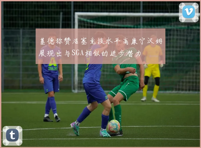基德称赞活塞竞技水平高康宁汉姆展现出与SGA相似的进步潜力