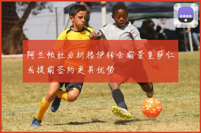 阿兰帕杜分析格伊转会前景皇萨仁或提前签约更具优势