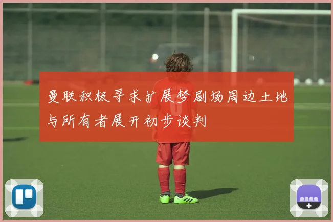 曼联积极寻求扩展梦剧场周边土地与所有者展开初步谈判
