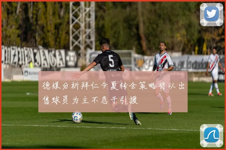 德媒分析拜仁今夏转会策略将以出售球员为主不急于引援