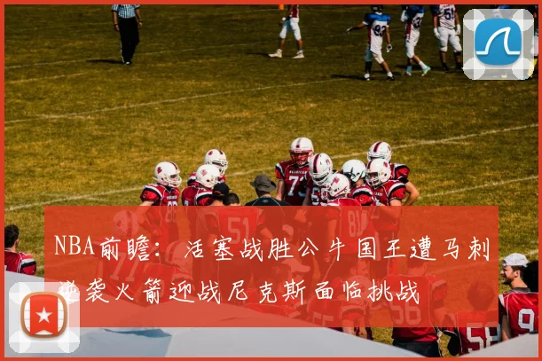 NBA前瞻：活塞战胜公牛国王遭马刺逆袭火箭迎战尼克斯面临挑战