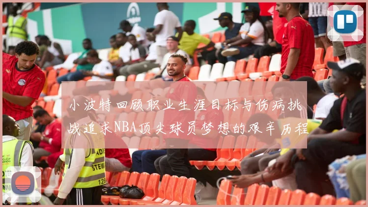 小波特回顾职业生涯目标与伤病挑战追求NBA顶尖球员梦想的艰辛历程