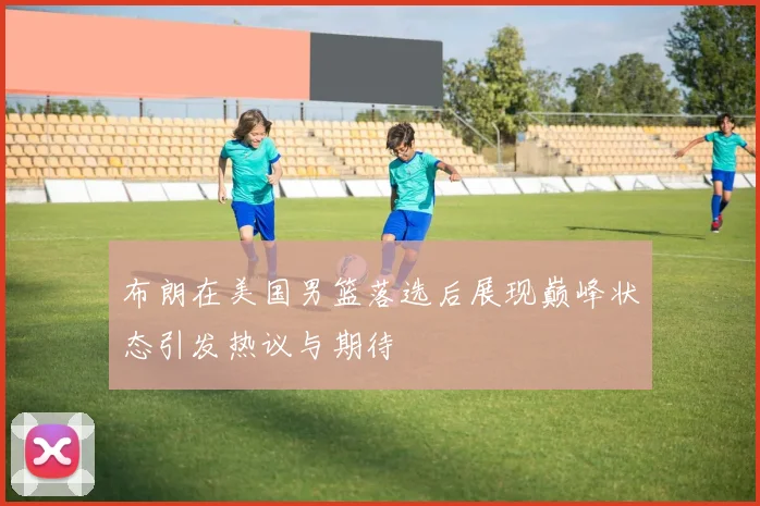 布朗在美国男篮落选后展现巅峰状态引发热议与期待