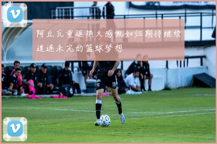 阿丘瓦重返热火感慨如归期待继续追逐未完的篮球梦想