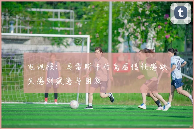 电讯报：马雷斯卡对高层信任感缺失感到疲惫与困惑