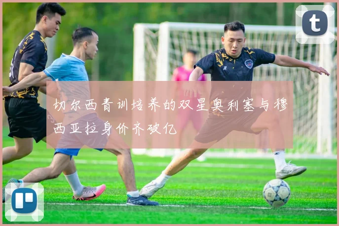 切尔西青训培养的双星奥利塞与穆西亚拉身价齐破亿