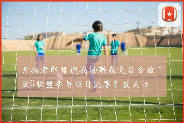开拓者即将迎战杨瀚森是否会被下放G联盟参与明日比赛引发关注